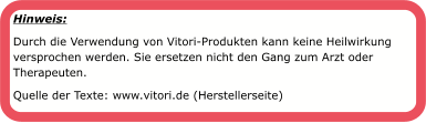 Hinweis:  Durch die Verwendung von Vitori-Produkten kann keine Heilwirkung versprochen werden. Sie ersetzen nicht den Gang zum Arzt oder Therapeuten. Quelle der Texte: www.vitori.de (Herstellerseite)